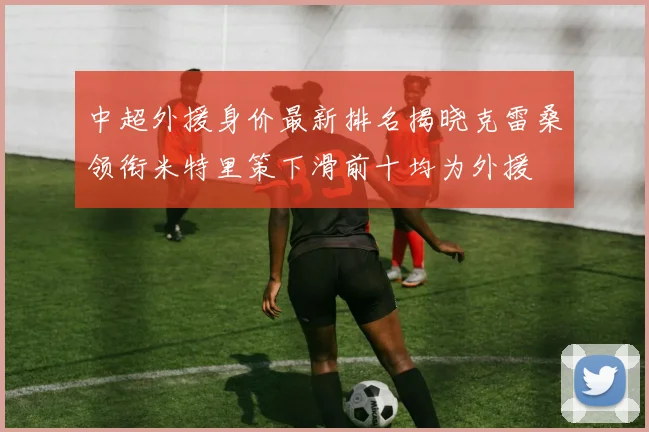 中超外援身价最新排名揭晓克雷桑领衔米特里策下滑前十均为外援