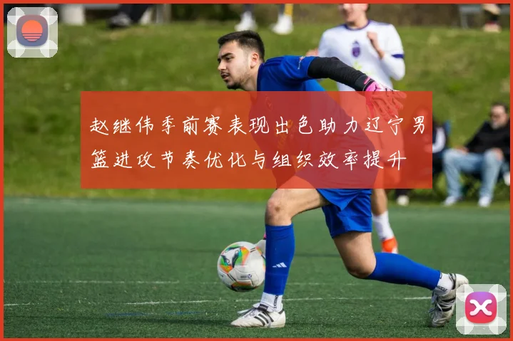 赵继伟季前赛表现出色助力辽宁男篮进攻节奏优化与组织效率提升