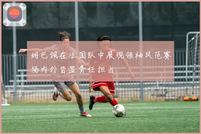 姆巴佩在法国队中展现领袖风范赛场内外皆显责任担当