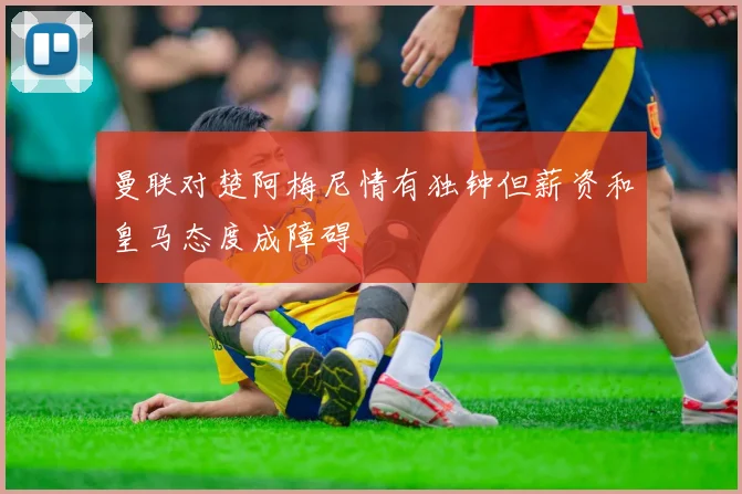 曼联对楚阿梅尼情有独钟但薪资和皇马态度成障碍