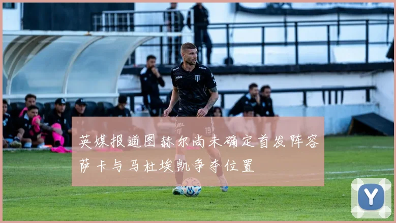 英媒报道图赫尔尚未确定首发阵容萨卡与马杜埃凯争夺位置