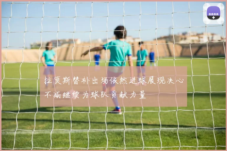 拉莫斯替补出场依然进球展现决心不减继续为球队贡献力量