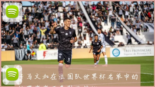 卡马文加在法国队世界杯名单中的位置岌岌可危引发热议