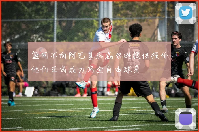 篮网不向阿巴基和威尔逊提供报价他们正式成为完全自由球员