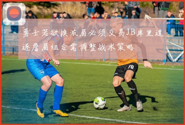 勇士若欲换浓眉必须交易JB库里追逐詹眉组合需调整战术策略