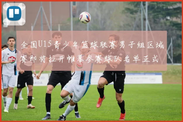 全国U15青少年篮球联赛男子组区域赛即将拉开帷幕参赛球队名单正式公布