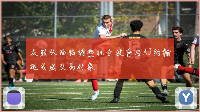 灰熊队面临调整机会波普与AJ约翰逊或成交易对象
