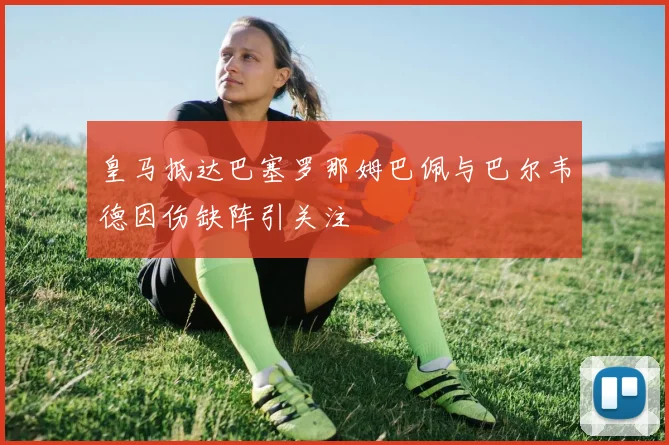 皇马抵达巴塞罗那姆巴佩与巴尔韦德因伤缺阵引关注