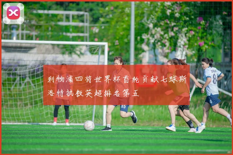 利物浦四将世界杯首轮贡献七球斯洛特执教英超排名第五