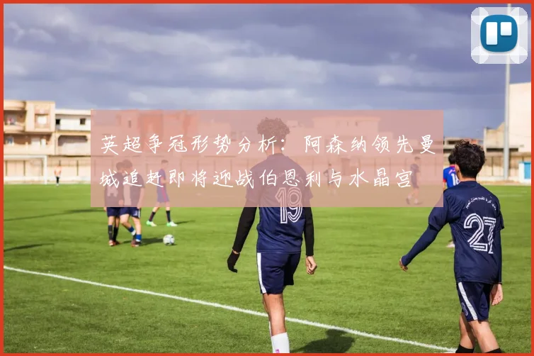 英超争冠形势分析：阿森纳领先曼城追赶即将迎战伯恩利与水晶宫
