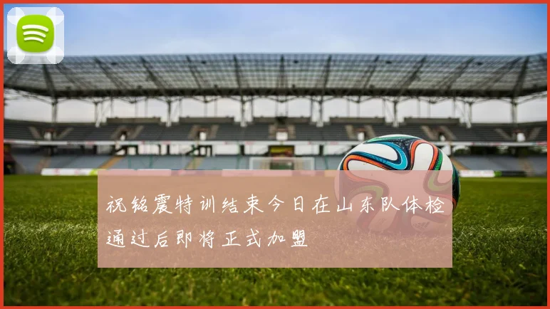 祝铭震特训结束今日在山东队体检通过后即将正式加盟