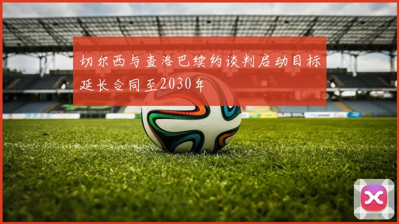 切尔西与查洛巴续约谈判启动目标延长合同至2030年