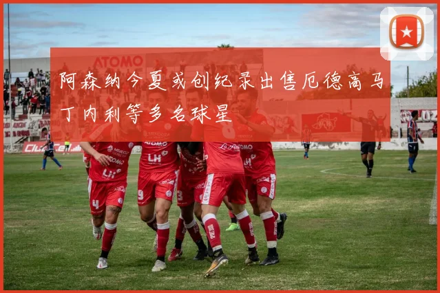 阿森纳今夏或创纪录出售厄德高马丁内利等多名球星