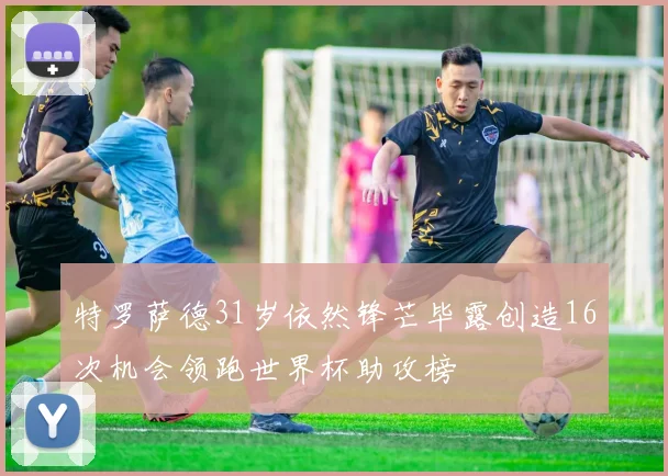 特罗萨德31岁依然锋芒毕露创造16次机会领跑世界杯助攻榜