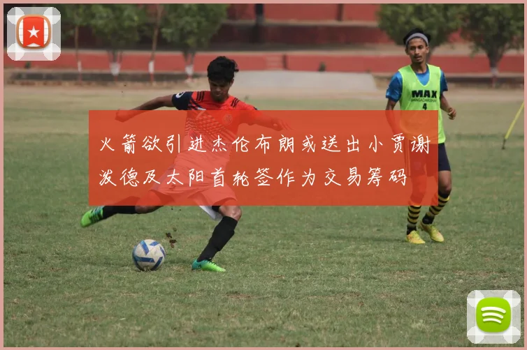 火箭欲引进杰伦布朗或送出小贾谢泼德及太阳首轮签作为交易筹码