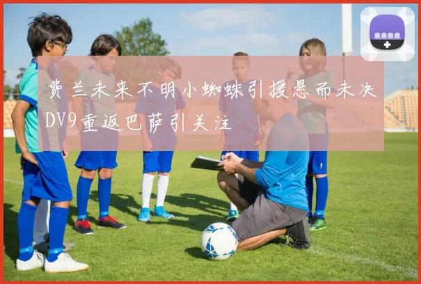 费兰未来不明小蜘蛛引援悬而未决DV9重返巴萨引关注