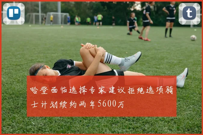 哈登面临选择专家建议拒绝选项骑士计划续约两年5600万