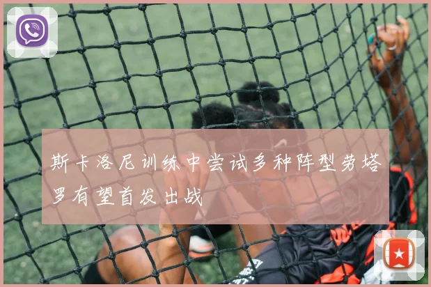 斯卡洛尼训练中尝试多种阵型劳塔罗有望首发出战
