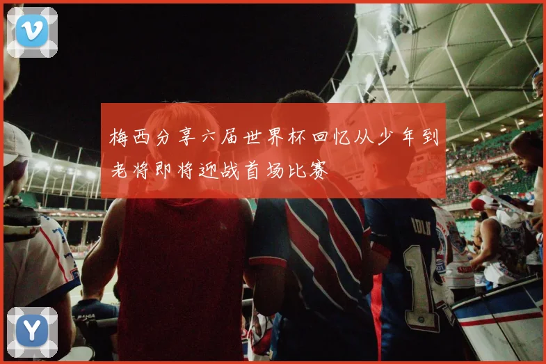 梅西分享六届世界杯回忆从少年到老将即将迎战首场比赛