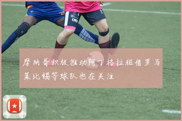 摩纳哥积极推动阿丁格拉租借罗马莱比锡等球队也在关注